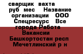 сварщик. вахта. 40 000 руб./мес. › Название организации ­ ООО Спецресурс - Все города Работа » Вакансии   . Башкортостан респ.,Мечетлинский р-н